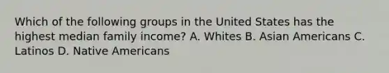 Which of the following groups in the United States has the highest median family income? A. Whites B. Asian Americans C. Latinos D. Native Americans