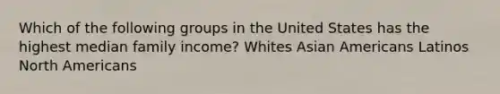 Which of the following groups in the United States has the highest median family income? Whites Asian Americans Latinos North Americans