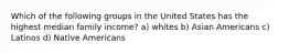 Which of the following groups in the United States has the highest median family income? a) whites b) Asian Americans c) Latinos d) Native Americans