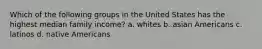 Which of the following groups in the United States has the highest median family income? a. whites b. asian Americans c. latinos d. native Americans