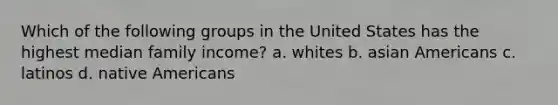 Which of the following groups in the United States has the highest median family income? a. whites b. asian Americans c. latinos d. native Americans