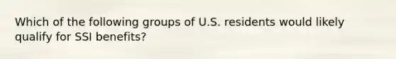 Which of the following groups of U.S. residents would likely qualify for SSI benefits?