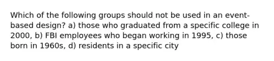 Which of the following groups should not be used in an event-based design? a) those who graduated from a specific college in 2000, b) FBI employees who began working in 1995, c) those born in 1960s, d) residents in a specific city