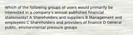 Which of the following groups of users would primarily be interested in a company's annual published financial statements? A Shareholders and suppliers B Management and employees C Shareholders and providers of finance D General public, environmental pressure groups