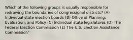 Which of the following groups is usually responsible for redrawing the boundaries of congressional districts? (A) Individual state election boards (B) Office of Planning, Evaluation, and Policy (C) Individual state legislatures (D) The Federal Election Commission (E) The U.S. Election Assistance Commission"