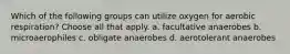 Which of the following groups can utilize oxygen for aerobic respiration? Choose all that apply. a. facultative anaerobes b. microaerophiles c. obligate anaerobes d. aerotolerant anaerobes
