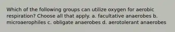 Which of the following groups can utilize oxygen for aerobic respiration? Choose all that apply. a. facultative anaerobes b. microaerophiles c. obligate anaerobes d. aerotolerant anaerobes