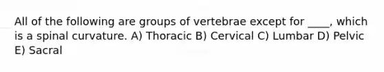 All of the following are groups of vertebrae except for ____, which is a spinal curvature. A) Thoracic B) Cervical C) Lumbar D) Pelvic E) Sacral