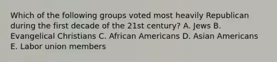 Which of the following groups voted most heavily Republican during the first decade of the 21st century? A. Jews B. Evangelical Christians C. African Americans D. Asian Americans E. Labor union members