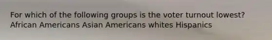 For which of the following groups is the voter turnout lowest? African Americans Asian Americans whites Hispanics