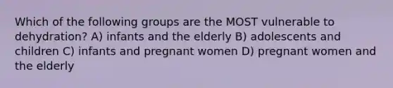 Which of the following groups are the MOST vulnerable to dehydration? A) infants and the elderly B) adolescents and children C) infants and pregnant women D) pregnant women and the elderly