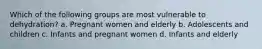 Which of the following groups are most vulnerable to dehydration? a. Pregnant women and elderly b. Adolescents and children c. Infants and pregnant women d. Infants and elderly