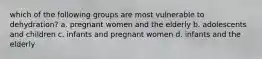 which of the following groups are most vulnerable to dehydration? a. pregnant women and the elderly b. adolescents and children c. infants and pregnant women d. infants and the elderly