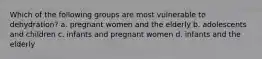 Which of the following groups are most vulnerable to dehydration? a. pregnant women and the elderly b. adolescents and children c. infants and pregnant women d. infants and the elderly