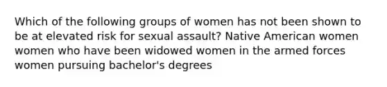 Which of the following groups of women has not been shown to be at elevated risk for sexual assault? Native American women women who have been widowed women in the armed forces women pursuing bachelor's degrees