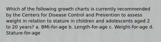 Which of the following growth charts is currently recommended by the Centers for Disease Control and Prevention to assess weight in relation to stature in children and adolescents aged 2 to 20 years? a. BMI-for-age b. Length-for-age c. Weight-for-age d. Stature-for-age