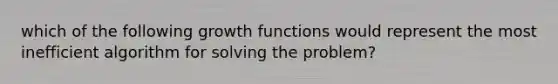 which of the following growth functions would represent the most inefficient algorithm for solving the problem?