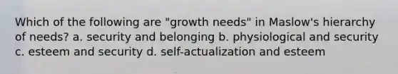 Which of the following are "growth needs" in Maslow's hierarchy of needs? a. security and belonging b. physiological and security c. esteem and security d. self-actualization and esteem