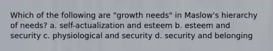 Which of the following are "growth needs" in Maslow's hierarchy of needs? a. self-actualization and esteem b. esteem and security c. physiological and security d. security and belonging