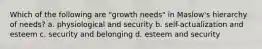 Which of the following are "growth needs" in Maslow's hierarchy of needs? a. physiological and security b. self-actualization and esteem c. security and belonging d. esteem and security