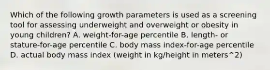 Which of the following growth parameters is used as a screening tool for assessing underweight and overweight or obesity in young children? A. weight-for-age percentile B. length- or stature-for-age percentile C. body mass index-for-age percentile D. actual body mass index (weight in kg/height in meters^2)