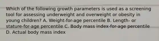 Which of the following growth parameters is used as a screening tool for assessing underweight and overweight or obesity in young children? A. Weight-for-age percentile B. Length- or stature-for-age percentile C. Body mass index-for-age percentile D. Actual body mass index