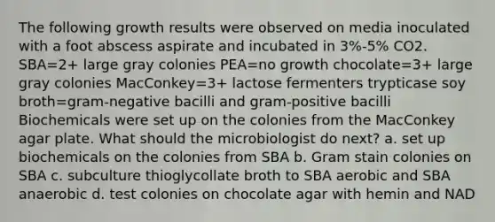 The following growth results were observed on media inoculated with a foot abscess aspirate and incubated in 3%-5% CO2. SBA=2+ large gray colonies PEA=no growth chocolate=3+ large gray colonies MacConkey=3+ lactose fermenters trypticase soy broth=gram-negative bacilli and gram-positive bacilli Biochemicals were set up on the colonies from the MacConkey agar plate. What should the microbiologist do next? a. set up biochemicals on the colonies from SBA b. Gram stain colonies on SBA c. subculture thioglycollate broth to SBA aerobic and SBA anaerobic d. test colonies on chocolate agar with hemin and NAD