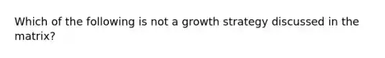 Which of the following is not a growth strategy discussed in the matrix?