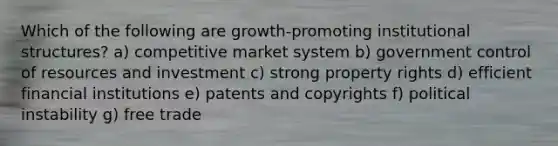 Which of the following are growth-promoting institutional structures? a) competitive market system b) government control of resources and investment c) strong property rights d) efficient financial institutions e) patents and copyrights f) political instability g) free trade