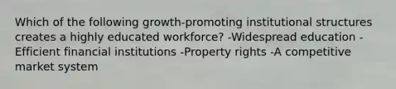 Which of the following growth-promoting institutional structures creates a highly educated workforce? -Widespread education -Efficient financial institutions -Property rights -A competitive market system