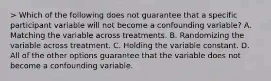 > Which of the following does not guarantee that a specific participant variable will not become a confounding variable? A. Matching the variable across treatments. B. Randomizing the variable across treatment. C. Holding the variable constant. D. All of the other options guarantee that the variable does not become a confounding variable.