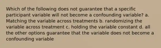 Which of the following does not guarantee that a specific participant variable will not become a confounding variable? a. Matching the variable across treatments b. randomizing the variable across treatment c. holding the variable constant d. all the other options guarantee that the variable does not become a confounding variable