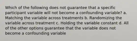 Which of the following does not guarantee that a specific participant variable will not become a confounding variable? a. Matching the variable across treatments b. Randomizing the variable across treatment c. Holding the variable constant d. All of the other options guarantee that the variable does not become a confounding variable