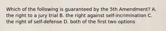 Which of the following is guaranteed by the 5th Amendment? A. the right to a jury trial B. the right against self-incrimination C. the right of self-defense D. both of the first two options