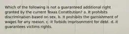 Which of the following is not a guaranteed additional right granted by the current Texas Constitution? a. It prohibits discrimination based on sex. b. It prohibits the garnishment of wages for any reason. c. It forbids imprisonment for debt. d. It guarantees victims rights.