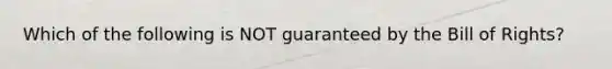 Which of the following is NOT guaranteed by the Bill of Rights?