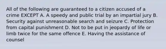 All of the following are guaranteed to a citizen accused of a crime EXCEPT A. A speedy and public trial by an impartial jury B. Security against unreasonable search and seizure C. Protection from capital punishment D. Not to be put in jeopardy of life or limb twice for the same offence E. Having the assistance of counsel