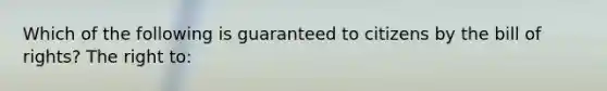 Which of the following is guaranteed to citizens by the bill of rights? The right to: