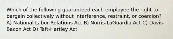 Which of the following guaranteed each employee the right to bargain collectively without interference, restraint, or coercion? A) National Labor Relations Act B) Norris-LaGuardia Act C) Davis-Bacon Act D) Taft-Hartley Act