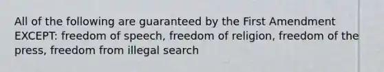 All of the following are guaranteed by the First Amendment EXCEPT: freedom of speech, freedom of religion, freedom of the press, freedom from illegal search