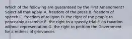 Which of the following are guaranteed by the First Amendment? Select all that apply. A. freedom of the press B. freedom of speech C. freedom of religion D. the right of the people to peaceably assemble E. the right to a speedy trial F. no taxation without representation G. the right to petition the Government for a redress of grievances