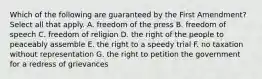 Which of the following are guaranteed by the First Amendment? Select all that apply. A. freedom of the press B. freedom of speech C. freedom of religion D. the right of the people to peaceably assemble E. the right to a speedy trial F. no taxation without representation G. the right to petition the government for a redress of grievances