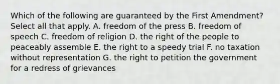 Which of the following are guaranteed by the First Amendment? Select all that apply. A. freedom of the press B. freedom of speech C. freedom of religion D. the right of the people to peaceably assemble E. the right to a speedy trial F. no taxation without representation G. the right to petition the government for a redress of grievances