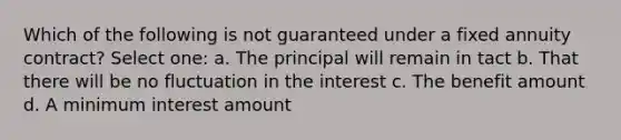 Which of the following is not guaranteed under a fixed annuity contract? Select one: a. The principal will remain in tact b. That there will be no fluctuation in the interest c. The benefit amount d. A minimum interest amount