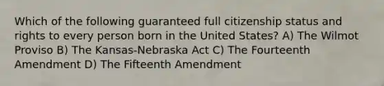 Which of the following guaranteed full citizenship status and rights to every person born in the United States? A) The Wilmot Proviso B) The Kansas-Nebraska Act C) The Fourteenth Amendment D) The Fifteenth Amendment