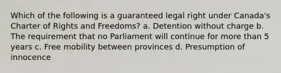 Which of the following is a guaranteed legal right under Canada's Charter of Rights and Freedoms? a. Detention without charge b. The requirement that no Parliament will continue for more than 5 years c. Free mobility between provinces d. Presumption of innocence