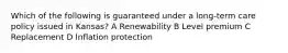 Which of the following is guaranteed under a long-term care policy issued in Kansas? A Renewability B Level premium C Replacement D Inflation protection