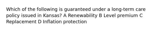 Which of the following is guaranteed under a long-term care policy issued in Kansas? A Renewability B Level premium C Replacement D Inflation protection