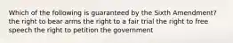 Which of the following is guaranteed by the Sixth Amendment? the right to bear arms the right to a fair trial the right to free speech the right to petition the government