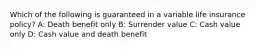 Which of the following is guaranteed in a variable life insurance policy? A: Death benefit only B: Surrender value C: Cash value only D: Cash value and death benefit